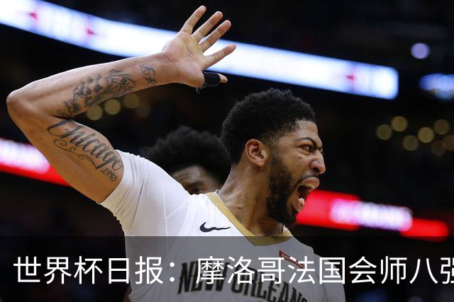 世界杯日报：摩洛哥法国会师八强 图赫尔辟谣球员使用伟哥