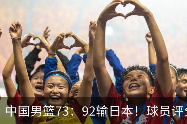 中国男篮73：92输日本！球员评分出炉：3人及格，5人不及格，1人太拉胯